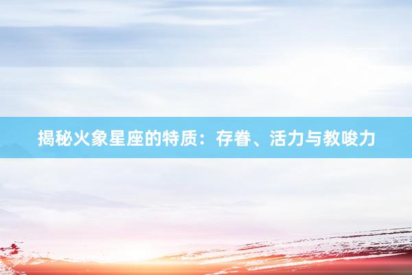 揭秘火象星座的特质：存眷、活力与教唆力